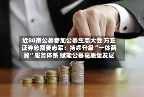 近80家公募参加公募生态大会 方正证券总裁姜志军：持续升级“一体两翼”服务体系 赋能公募高质量发展-第3张图片