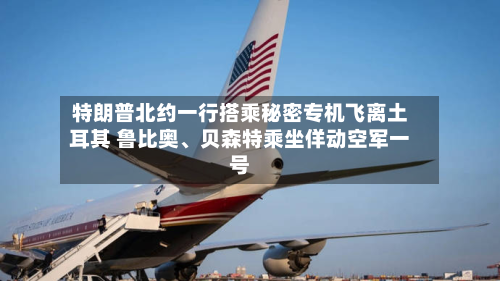 特朗普北约一行搭乘秘密专机飞离土耳其 鲁比奥、贝森特乘坐佯动空军一号-第1张图片