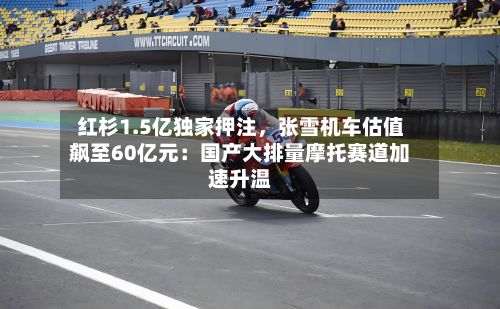 红杉1.5亿独家押注，张雪机车估值飙至60亿元：国产大排量摩托赛道加速升温-第3张图片