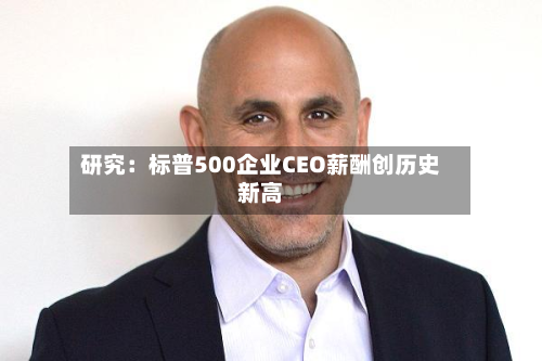 研究：标普500企业CEO薪酬创历史新高-第1张图片