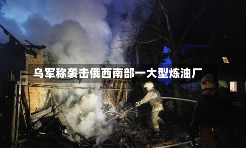 乌军称袭击俄西南部一大型炼油厂-第1张图片