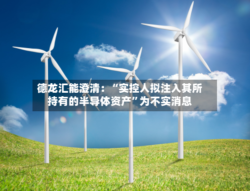 德龙汇能澄清：“实控人拟注入其所持有的半导体资产”为不实消息-第1张图片