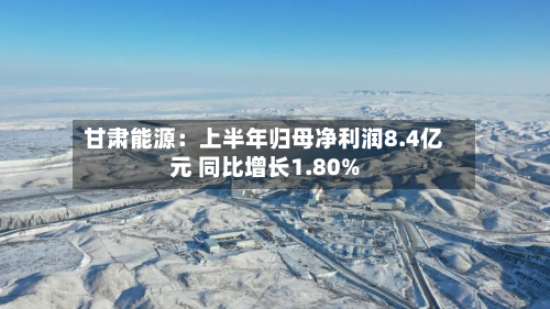甘肃能源：上半年归母净利润8.4亿元 同比增长1.80%-第2张图片