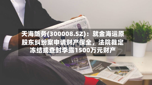 天海防务(300008.SZ)：就金海运原股东纠纷案申请财产保全，法院裁定冻结或查封李露1500万元财产-第1张图片