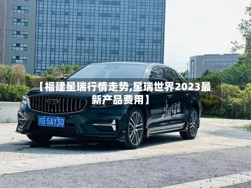 【福建星瑞行情走势,星瑞世界2023最新产品费用】-第1张图片