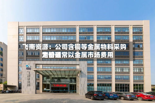 飞南资源：公司含铜等金属物料采购定价通常以金属市场费用为基础-第2张图片