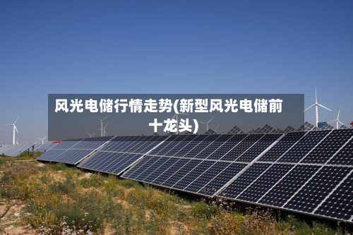 风光电储行情走势(新型风光电储前十龙头)-第1张图片
