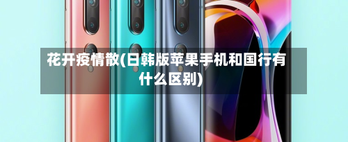 花开疫情散(日韩版苹果手机和国行有什么区别)-第3张图片