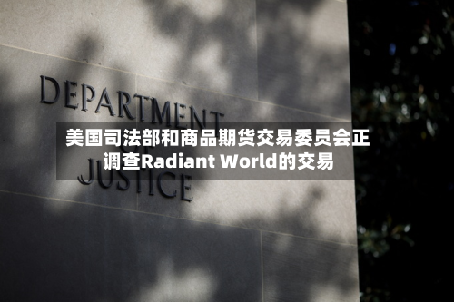 美国司法部和商品期货交易委员会正调查Radiant World的交易-第2张图片