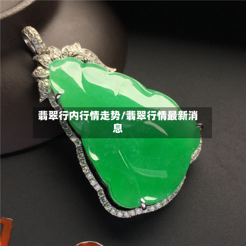 翡翠行内行情走势/翡翠行情最新消息-第1张图片