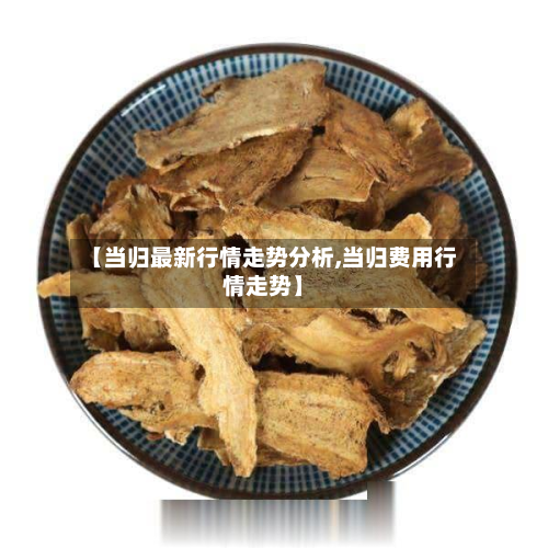 【当归最新行情走势分析,当归费用行情走势】-第3张图片