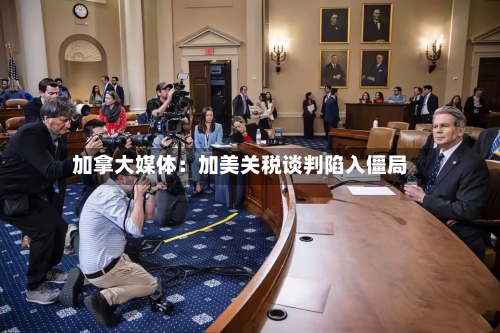 加拿大媒体:加美关税谈判陷入僵局-第3张图片