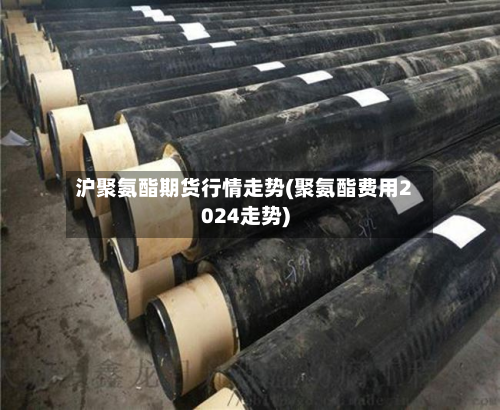 沪聚氨酯期货行情走势(聚氨酯费用2024走势)-第1张图片