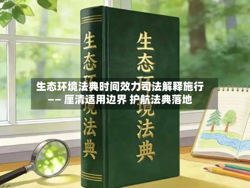生态环境法典时间效力司法解释施行—— 厘清适用边界 护航法典落地-第1张图片