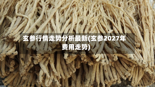玄参行情走势分析最新(玄参2027年费用走势)-第3张图片