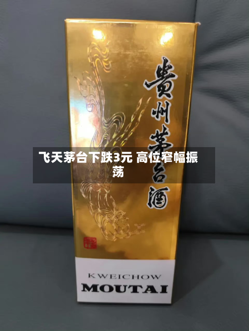 飞天茅台下跌3元 高位窄幅振荡-第1张图片