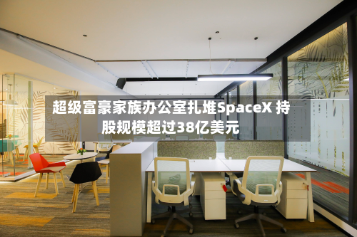 超级富豪家族办公室扎堆SpaceX 持股规模超过38亿美元-第1张图片