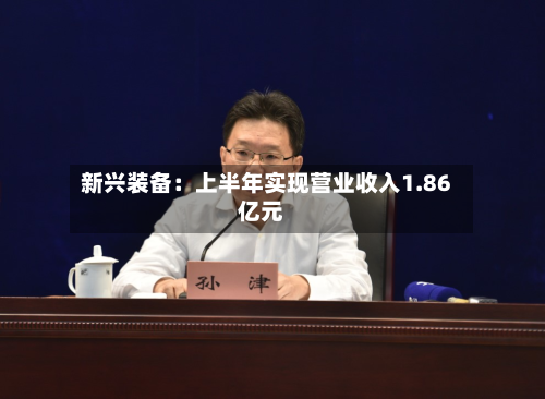 新兴装备：上半年实现营业收入1.86亿元-第1张图片