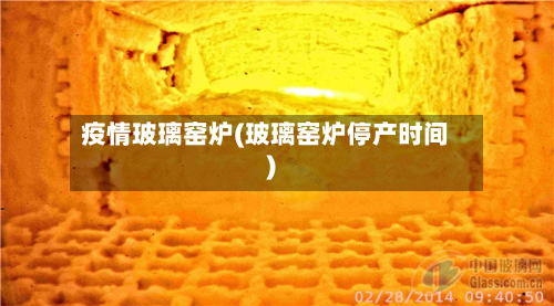 疫情玻璃窑炉(玻璃窑炉停产时间)-第3张图片