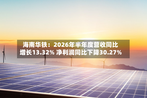 海南华铁：2026年半年度营收同比增长13.32% 净利润同比下降30.27%-第3张图片