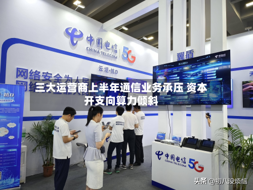 三大运营商上半年通信业务承压 资本开支向算力倾斜-第1张图片