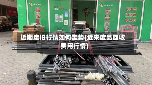 近期废旧行情如何走势(近来废品回收费用行情)-第2张图片
