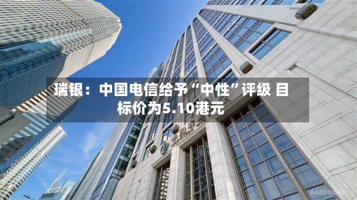 瑞银：中国电信给予“中性”评级 目标价为5.10港元-第2张图片