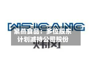 紫燕食品:多位股东计划减持公司股份-第2张图片