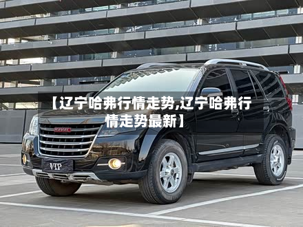 【辽宁哈弗行情走势,辽宁哈弗行情走势最新】-第2张图片