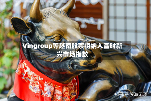 Vingroup等越南股票将纳入富时新兴市场指数-第1张图片
