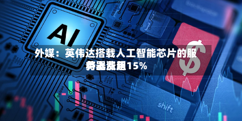 外媒：英伟达搭载人工智能芯片的服务器费用将上涨超15%-第1张图片