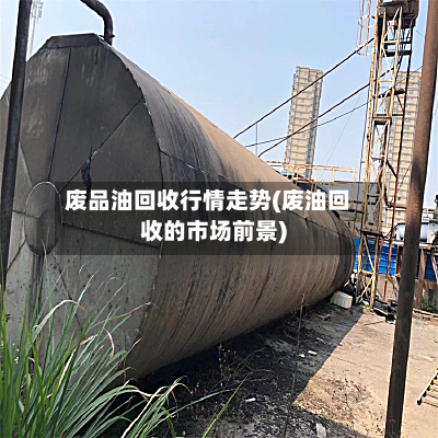 废品油回收行情走势(废油回收的市场前景)-第1张图片