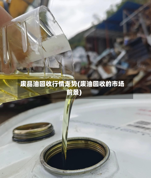 废品油回收行情走势(废油回收的市场前景)-第2张图片