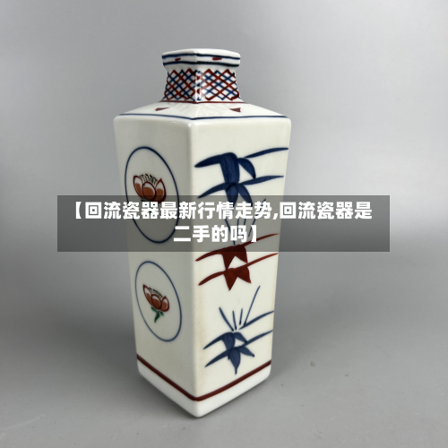 【回流瓷器最新行情走势,回流瓷器是二手的吗】-第2张图片