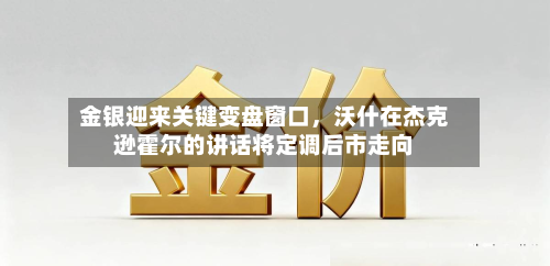 金银迎来关键变盘窗口，沃什在杰克逊霍尔的讲话将定调后市走向-第1张图片