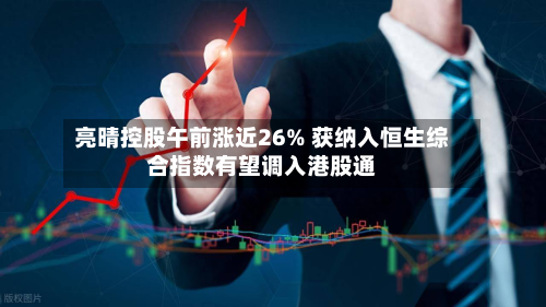 亮晴控股午前涨近26% 获纳入恒生综合指数有望调入港股通-第1张图片