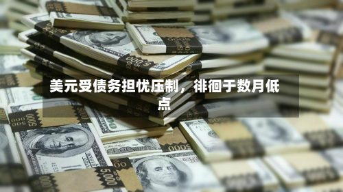 美元受债务担忧压制	，徘徊于数月低点-第1张图片