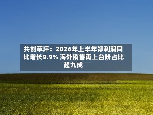 共创草坪：2026年上半年净利润同比增长9.9% 海外销售再上台阶占比超九成-第1张图片