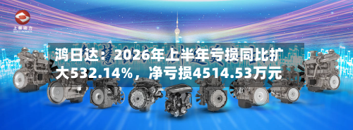 鸿日达：2026年上半年亏损同比扩大532.14%，净亏损4514.53万元-第1张图片