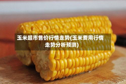 玉米超市售价行情走势(玉米费用行情走势分析预测)-第1张图片