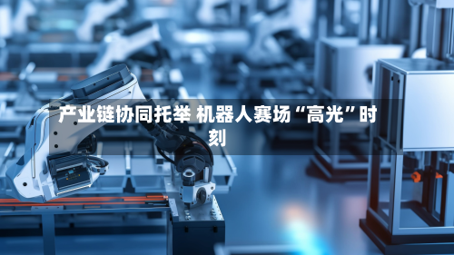 产业链协同托举 机器人赛场“高光”时刻-第1张图片