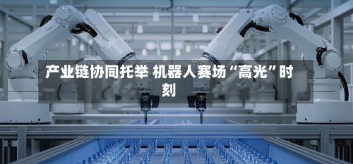 产业链协同托举 机器人赛场“高光	”时刻-第3张图片