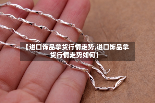 【进口饰品拿货行情走势,进口饰品拿货行情走势如何】-第2张图片
