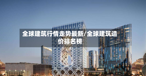全球建筑行情走势最新/全球建筑造价排名榜-第1张图片