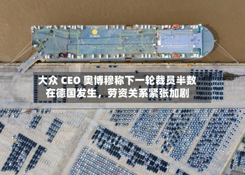 大众 CEO 奥博穆称下一轮裁员半数在德国发生，劳资关系紧张加剧-第2张图片