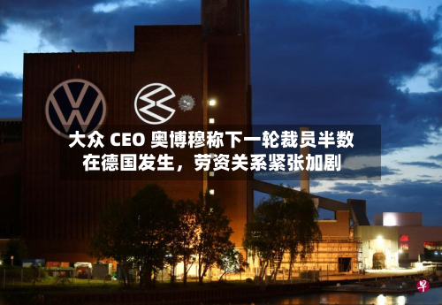 大众 CEO 奥博穆称下一轮裁员半数在德国发生，劳资关系紧张加剧-第1张图片