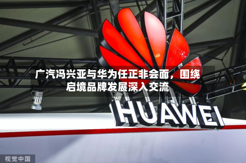 广汽冯兴亚与华为任正非会面	，围绕启境品牌发展深入交流-第1张图片