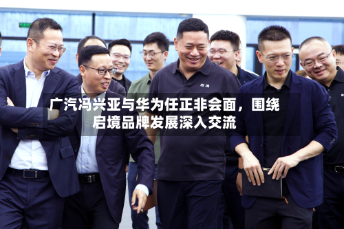 广汽冯兴亚与华为任正非会面，围绕启境品牌发展深入交流-第2张图片