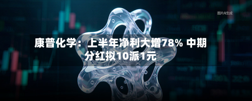 康普化学：上半年净利大增78% 中期分红拟10派1元-第1张图片